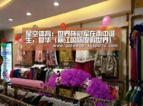 星空体育:世界杯冠军在雨中诞生,复华「丽江国际度假世界」精彩绽放(图2) 星空体育电脑版下载